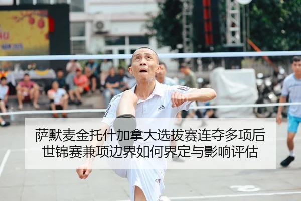 萨默麦金托什加拿大选拔赛连夺多项后 世锦赛兼项边界如何界定与影响评估