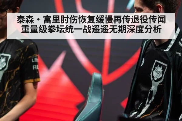 泰森·富里肘伤恢复缓慢再传退役传闻 重量级拳坛统一战遥遥无期深度分析