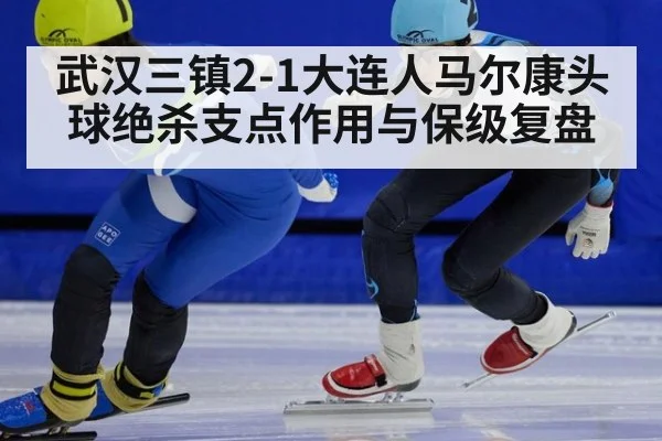 武汉三镇2-1大连人马尔康头球绝杀支点作用与保级复盘