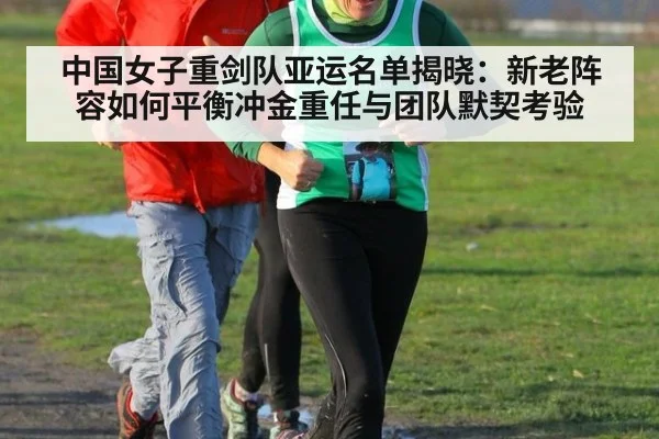 中国女子重剑队亚运名单揭晓:新老阵容如何平衡冲金重任与团队默契考验